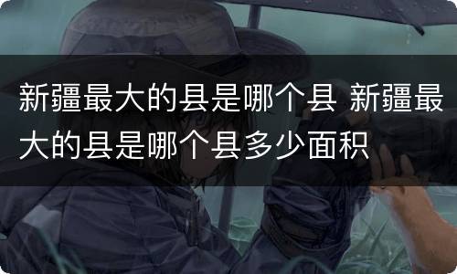 新疆最大的县是哪个县 新疆最大的县是哪个县多少面积