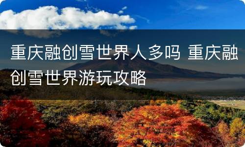 重庆融创雪世界人多吗 重庆融创雪世界游玩攻略