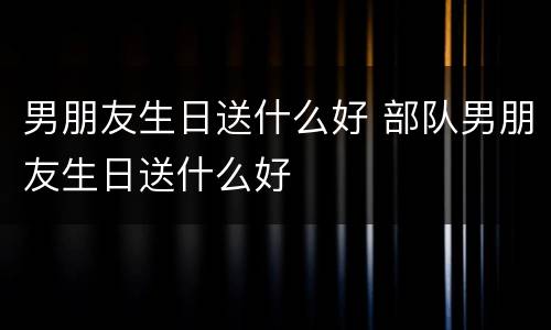 男朋友生日送什么好 部队男朋友生日送什么好