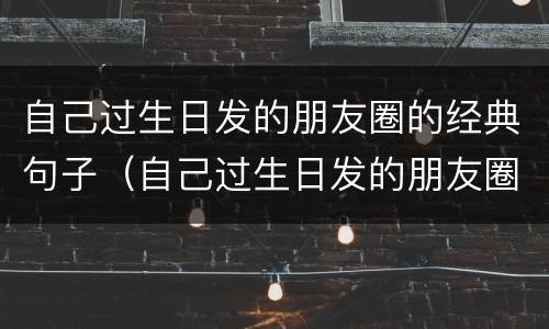 自己过生日发的朋友圈的经典句子（自己过生日发的朋友圈的经典句子和图片）