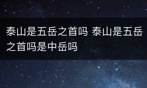 泰山是五岳之首吗 泰山是五岳之首吗是中岳吗