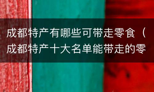 成都特产有哪些可带走零食（成都特产十大名单能带走的零食特产）
