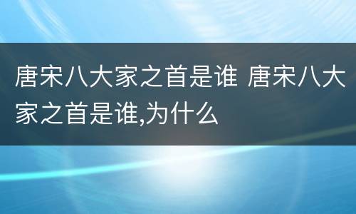 唐宋八大家之首是谁 唐宋八大家之首是谁,为什么
