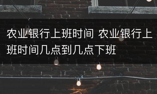 农业银行上班时间 农业银行上班时间几点到几点下班