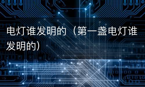 电灯谁发明的（第一盏电灯谁发明的）