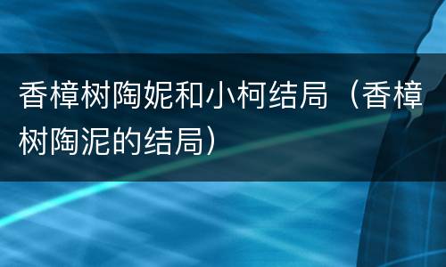 香樟树陶妮和小柯结局（香樟树陶泥的结局）