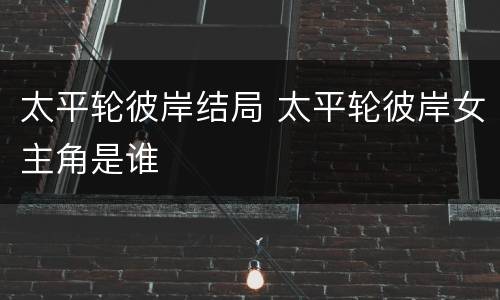 太平轮彼岸结局 太平轮彼岸女主角是谁