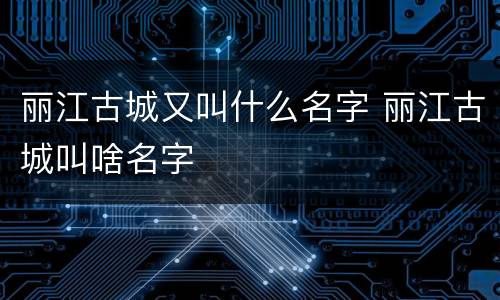 丽江古城又叫什么名字 丽江古城叫啥名字
