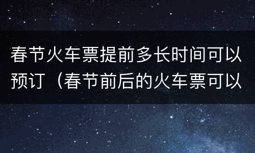 春节火车票提前多长时间可以预订（春节前后的火车票可以提前多少天预定）