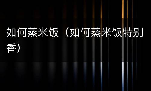 如何蒸米饭（如何蒸米饭特别香）