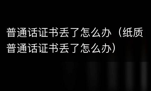 普通话证书丢了怎么办（纸质普通话证书丢了怎么办）