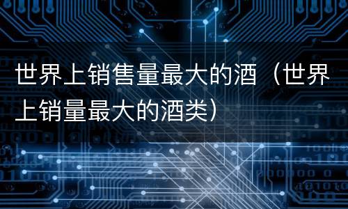 世界上销售量最大的酒（世界上销量最大的酒类）