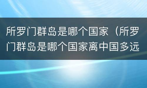 所罗门群岛是哪个国家（所罗门群岛是哪个国家离中国多远）