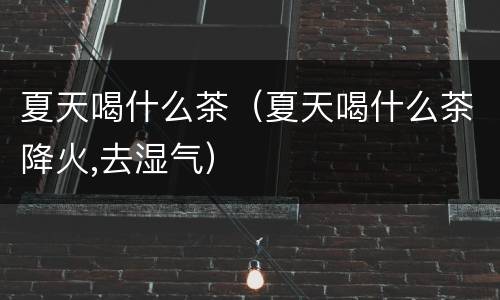 夏天喝什么茶（夏天喝什么茶降火,去湿气）