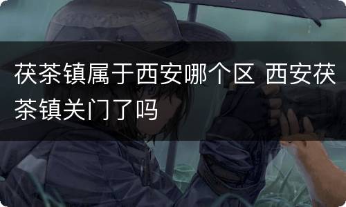 茯茶镇属于西安哪个区 西安茯茶镇关门了吗