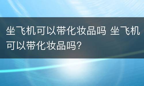 坐飞机可以带化妆品吗 坐飞机可以带化妆品吗?
