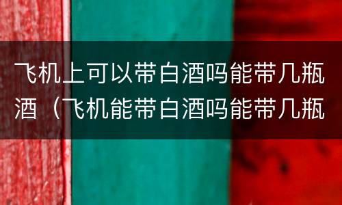 飞机上可以带白酒吗能带几瓶酒（飞机能带白酒吗能带几瓶）