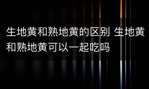 生地黄和熟地黄的区别 生地黄和熟地黄可以一起吃吗