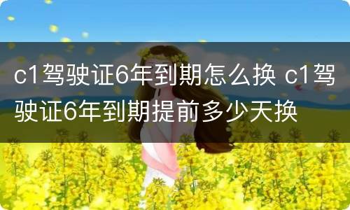 c1驾驶证6年到期怎么换 c1驾驶证6年到期提前多少天换