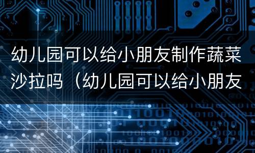 幼儿园可以给小朋友制作蔬菜沙拉吗（幼儿园可以给小朋友制作蔬菜沙拉吗英语）