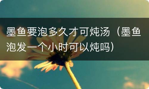 墨鱼要泡多久才可炖汤（墨鱼泡发一个小时可以炖吗）