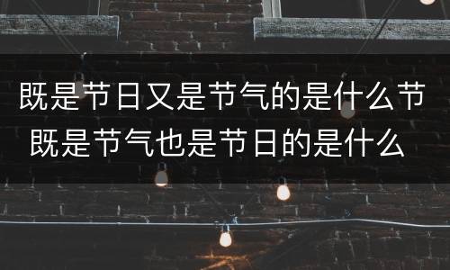 既是节日又是节气的是什么节 既是节气也是节日的是什么