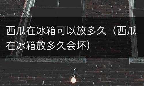西瓜在冰箱可以放多久（西瓜在冰箱放多久会坏）