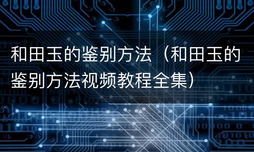和田玉的鉴别方法（和田玉的鉴别方法视频教程全集）