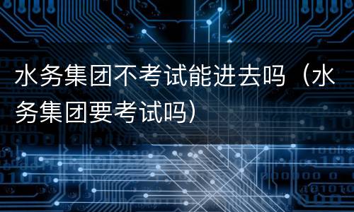 水务集团不考试能进去吗（水务集团要考试吗）