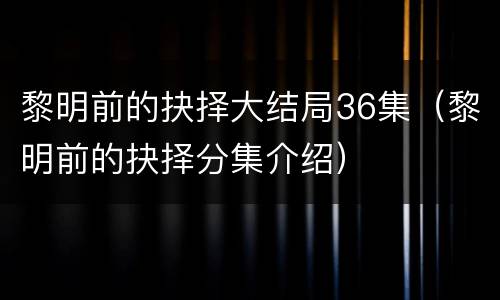 黎明前的抉择大结局36集（黎明前的抉择分集介绍）