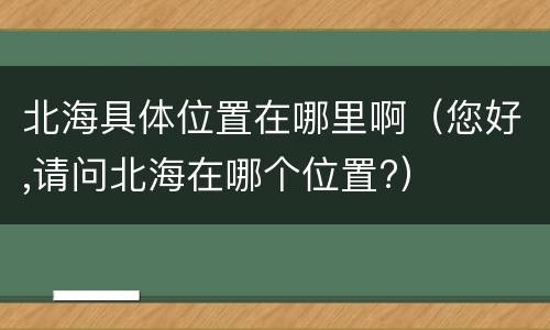 北海具体位置在哪里啊（您好,请问北海在哪个位置?）