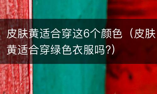 皮肤黄适合穿这6个颜色（皮肤黄适合穿绿色衣服吗?）