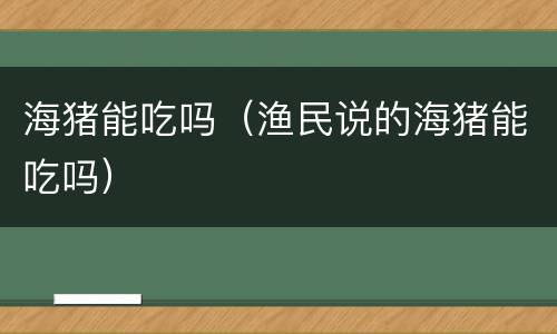 海猪能吃吗（渔民说的海猪能吃吗）