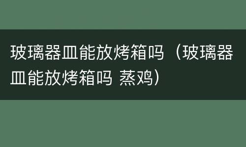 玻璃器皿能放烤箱吗（玻璃器皿能放烤箱吗 蒸鸡）