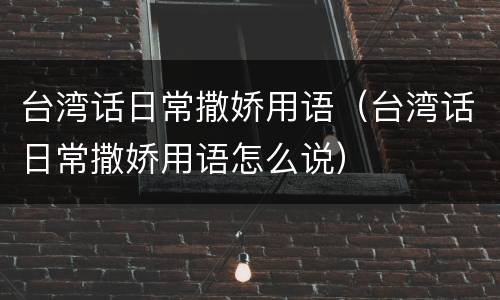 台湾话日常撒娇用语（台湾话日常撒娇用语怎么说）