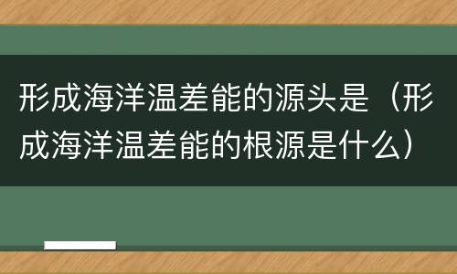 形成海洋温差能的源头是（形成海洋温差能的根源是什么）
