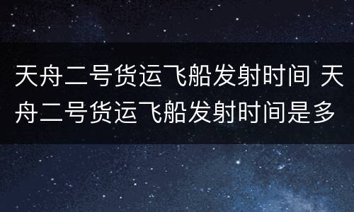 天舟二号货运飞船发射时间 天舟二号货运飞船发射时间是多少