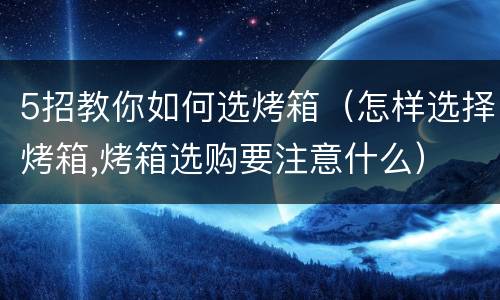 5招教你如何选烤箱（怎样选择烤箱,烤箱选购要注意什么）