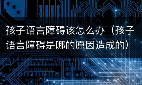 孩子语言障碍该怎么办（孩子语言障碍是哪的原因造成的）