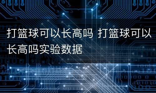 打篮球可以长高吗 打篮球可以长高吗实验数据