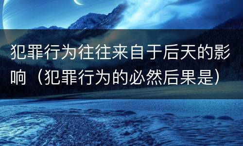 犯罪行为往往来自于后天的影响（犯罪行为的必然后果是）