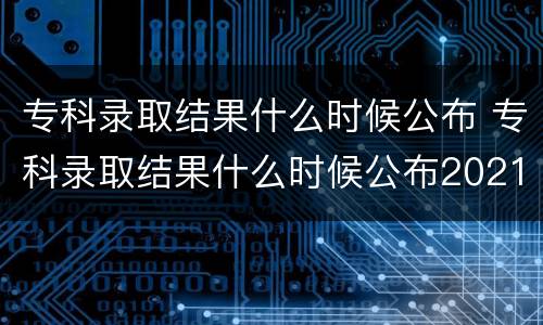专科录取结果什么时候公布 专科录取结果什么时候公布2021河北