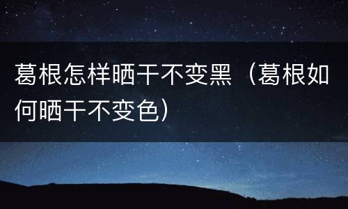 葛根怎样晒干不变黑（葛根如何晒干不变色）