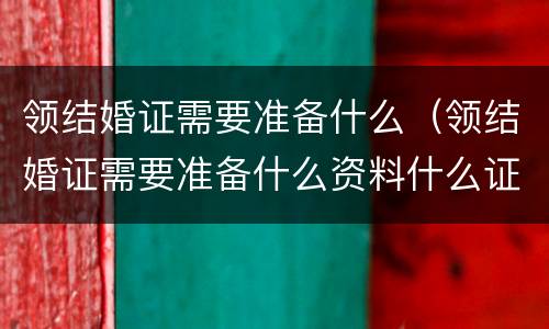领结婚证需要准备什么（领结婚证需要准备什么资料什么证件）