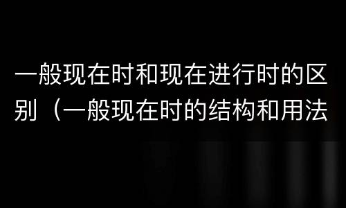一般现在时和现在进行时的区别（一般现在时的结构和用法）