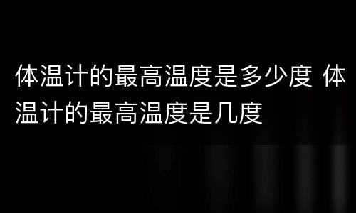 体温计的最高温度是多少度 体温计的最高温度是几度