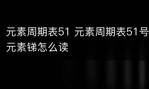 元素周期表51 元素周期表51号元素锑怎么读