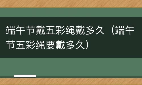 端午节戴五彩绳戴多久（端午节五彩绳要戴多久）
