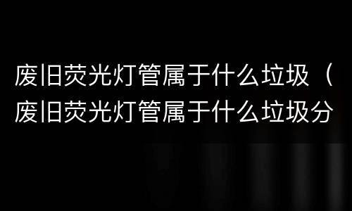 废旧荧光灯管属于什么垃圾（废旧荧光灯管属于什么垃圾分类）