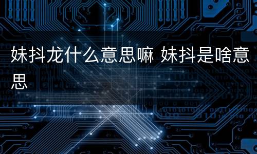 妹抖龙什么意思嘛 妹抖是啥意思